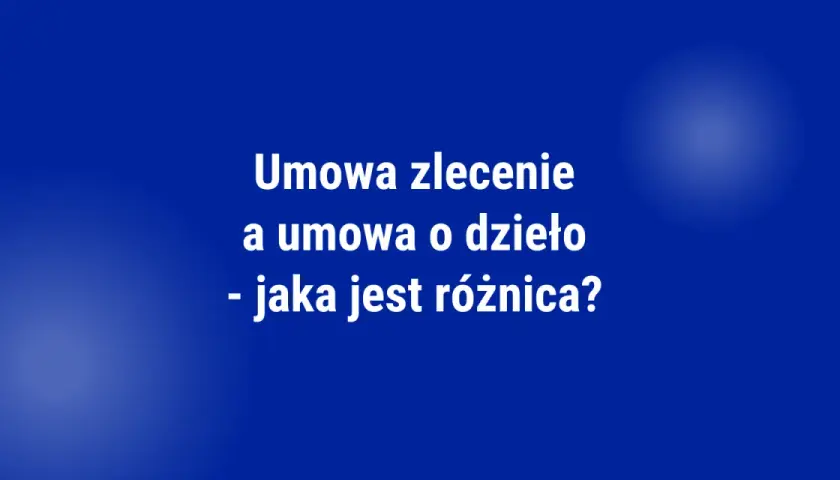 Umowa zlecenie a umowa o dzieło - jaka jest różnica? Tabela porównawcza.
